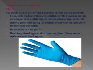 Personal protective equipment
Gloves
you should use new gloves when hands may become contaminated with
blood, body fluids, excretions, or secretions or when touching mucous
membranes or non-intact skin, or contaminated surfaces or objects.
 Remove gloves after caring for a patient do not wear the same gloves
for more than one patient
 Do not reuse or wash gloves
 Don’t forget hand hygiene after removing gloves. Gloves are not
replacement for hand hygiene
 