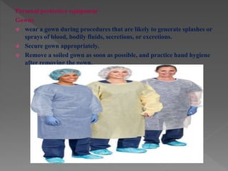 Personal protective equipment
Gowns
 wear a gown during procedures that are likely to generate splashes or
sprays of blood, bodily fluids, secretions, or excretions.
 Secure gown appropriately.
 Remove a soiled gown as soon as possible, and practice hand hygiene
after removing the gown.
 