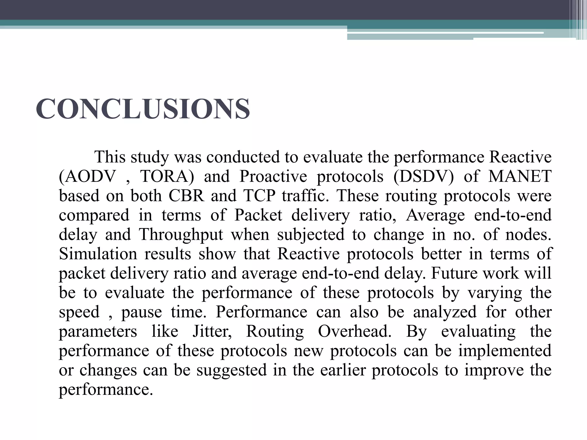CONCLUSIONS
This study was conducted to evaluate the performance Reactive
(AODV , TORA) and Proactive protocols (DSDV) of MANET
based on both CBR and TCP traffic. These routing protocols were
compared in terms of Packet delivery ratio, Average end-to-end
delay and Throughput when subjected to change in no. of nodes.
Simulation results show that Reactive protocols better in terms of
packet delivery ratio and average end-to-end delay. Future work will
be to evaluate the performance of these protocols by varying the
speed , pause time. Performance can also be analyzed for other
parameters like Jitter, Routing Overhead. By evaluating the
performance of these protocols new protocols can be implemented
or changes can be suggested in the earlier protocols to improve the
performance.
 