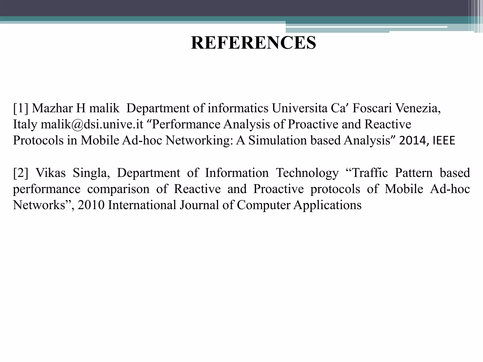 [1] Mazhar H malik Department of informatics Universita Ca’ Foscari Venezia,
Italy malik@dsi.unive.it “Performance Analysis of Proactive and Reactive
Protocols in Mobile Ad-hoc Networking: A Simulation based Analysis” 2014, IEEE
[2] Vikas Singla, Department of Information Technology “Traffic Pattern based
performance comparison of Reactive and Proactive protocols of Mobile Ad-hoc
Networks”, 2010 International Journal of Computer Applications
REFERENCES
 