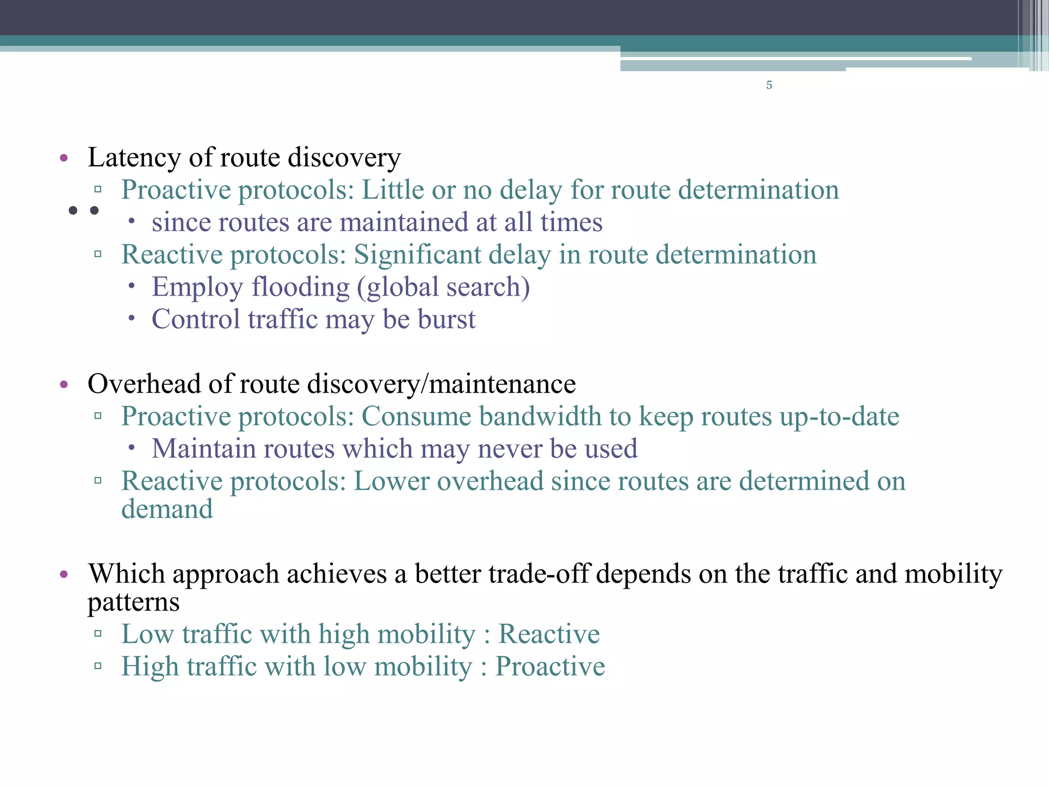 ..
• Latency of route discovery
▫ Proactive protocols: Little or no delay for route determination
 since routes are maintained at all times
▫ Reactive protocols: Significant delay in route determination
 Employ flooding (global search)
 Control traffic may be burst
• Overhead of route discovery/maintenance
▫ Proactive protocols: Consume bandwidth to keep routes up-to-date
 Maintain routes which may never be used
▫ Reactive protocols: Lower overhead since routes are determined on
demand
• Which approach achieves a better trade-off depends on the traffic and mobility
patterns
▫ Low traffic with high mobility : Reactive
▫ High traffic with low mobility : Proactive
5
 