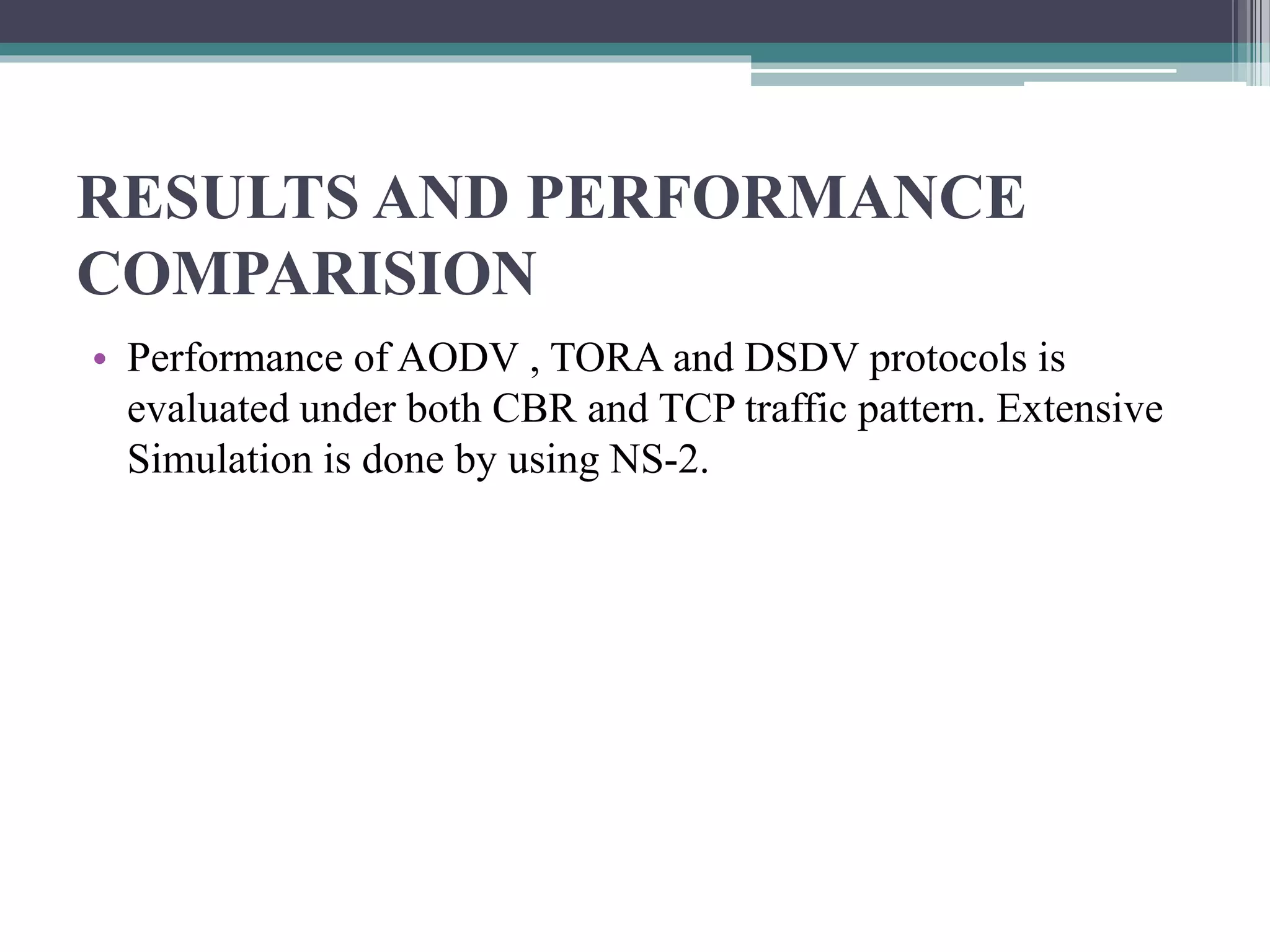 RESULTS AND PERFORMANCE
COMPARISION
• Performance of AODV , TORA and DSDV protocols is
evaluated under both CBR and TCP traffic pattern. Extensive
Simulation is done by using NS-2.
 