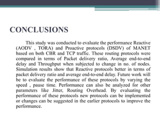 CONCLUSIONS
This study was conducted to evaluate the performance Reactive
(AODV , TORA) and Proactive protocols (DSDV) of MANET
based on both CBR and TCP traffic. These routing protocols were
compared in terms of Packet delivery ratio, Average end-to-end
delay and Throughput when subjected to change in no. of nodes.
Simulation results show that Reactive protocols better in terms of
packet delivery ratio and average end-to-end delay. Future work will
be to evaluate the performance of these protocols by varying the
speed , pause time. Performance can also be analyzed for other
parameters like Jitter, Routing Overhead. By evaluating the
performance of these protocols new protocols can be implemented
or changes can be suggested in the earlier protocols to improve the
performance.
 