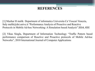 [1] Mazhar H malik Department of informatics Universita Ca’ Foscari Venezia,
Italy malik@dsi.unive.it “Performance Analysis of Proactive and Reactive
Protocols in Mobile Ad-hoc Networking: A Simulation based Analysis” 2014, IEEE
[2] Vikas Singla, Department of Information Technology “Traffic Pattern based
performance comparison of Reactive and Proactive protocols of Mobile Ad-hoc
Networks”, 2010 International Journal of Computer Applications
REFERENCES
 