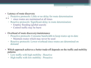 ..
• Latency of route discovery
▫ Proactive protocols: Little or no delay for route determination
 since routes are maintained at all times
▫ Reactive protocols: Significant delay in route determination
 Employ flooding (global search)
 Control traffic may be burst
• Overhead of route discovery/maintenance
▫ Proactive protocols: Consume bandwidth to keep routes up-to-date
 Maintain routes which may never be used
▫ Reactive protocols: Lower overhead since routes are determined on
demand
• Which approach achieves a better trade-off depends on the traffic and mobility
patterns
▫ Low traffic with high mobility : Reactive
▫ High traffic with low mobility : Proactive
5
 