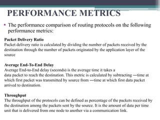 PERFORMANCE METRICS
 The performance comparison of routing protocols on the following
performance metrics:
Packet Delivery Ratio
Packet delivery ratio is calculated by dividing the number of packets received by the
destination through the number of packets originated by the application layer of the
source
Average End-To-End Delay
Average End-to-End delay (seconds) is the average time it takes a
data packet to reach the destination. This metric is calculated by subtracting ―time at
which first packet was transmitted by source from ―time at which first data packet
arrived to destination.
Throughput
The throughput of the protocols can be defined as percentage of the packets received by
the destination among the packets sent by the source. It is the amount of data per time
unit that is delivered from one node to another via a communication link.
 