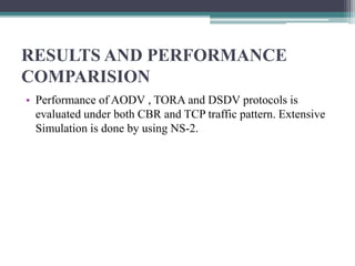 RESULTS AND PERFORMANCE
COMPARISION
• Performance of AODV , TORA and DSDV protocols is
evaluated under both CBR and TCP traffic pattern. Extensive
Simulation is done by using NS-2.
 
