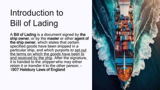 Introduction to
Bill of Lading
A Bill of Lading is a document signed by the
ship owner, or by the master or other agent of
the ship owner, which states that certain
specified goods have been shipped in a
particular ship, and which purports to set out
the terms on which the goods have been to
and received by the ship. After the signature,
it is handed to the shipper who may either
retain it or transfer it to the other person. -
1907 Halsbury Laws of England
Pa
 