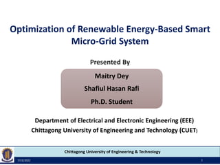 Chittagong University of Engineering & Technology
Maitry Dey
Shafiul Hasan Rafi
Ph.D. Student
Department of Electrical and Electronic Engineering (EEE)
Chittagong University of Engineering and Technology (CUET)
Optimization of Renewable Energy-Based Smart
Micro-Grid System
7/31/2022 1
Presented By
 