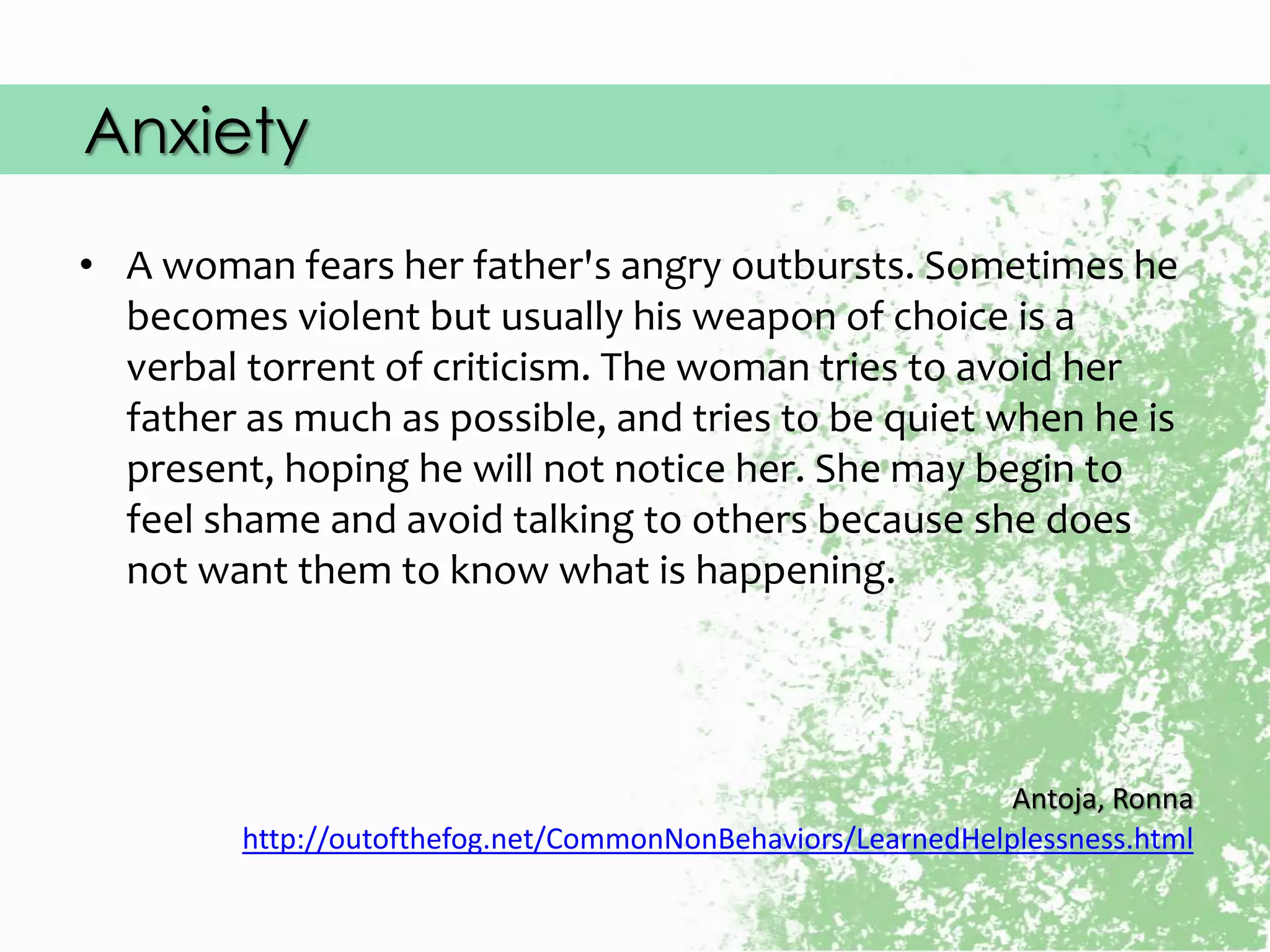 Anxiety
• A woman fears her father's angry outbursts. Sometimes he
becomes violent but usually his weapon of choice is a
verbal torrent of criticism. The woman tries to avoid her
father as much as possible, and tries to be quiet when he is
present, hoping he will not notice her. She may begin to
feel shame and avoid talking to others because she does
not want them to know what is happening.
Antoja, Ronna
http://outofthefog.net/CommonNonBehaviors/LearnedHelplessness.html
 