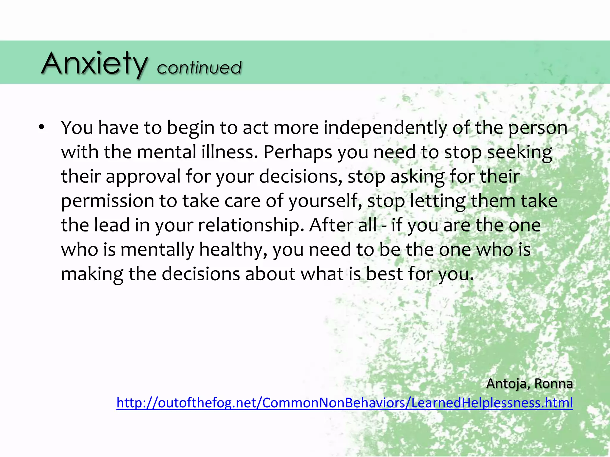 Anxiety continued
• You have to begin to act more independently of the person
with the mental illness. Perhaps you need to stop seeking
their approval for your decisions, stop asking for their
permission to take care of yourself, stop letting them take
the lead in your relationship. After all - if you are the one
who is mentally healthy, you need to be the one who is
making the decisions about what is best for you.
Antoja, Ronna
http://outofthefog.net/CommonNonBehaviors/LearnedHelplessness.html
 
