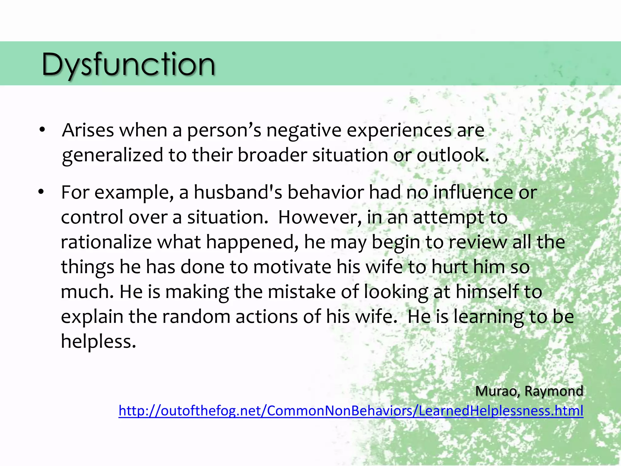 Dysfunction
• Arises when a person’s negative experiences are
generalized to their broader situation or outlook.
Murao, Raymond
http://outofthefog.net/CommonNonBehaviors/LearnedHelplessness.html
• For example, a husband's behavior had no influence or
control over a situation. However, in an attempt to
rationalize what happened, he may begin to review all the
things he has done to motivate his wife to hurt him so
much. He is making the mistake of looking at himself to
explain the random actions of his wife. He is learning to be
helpless.
 