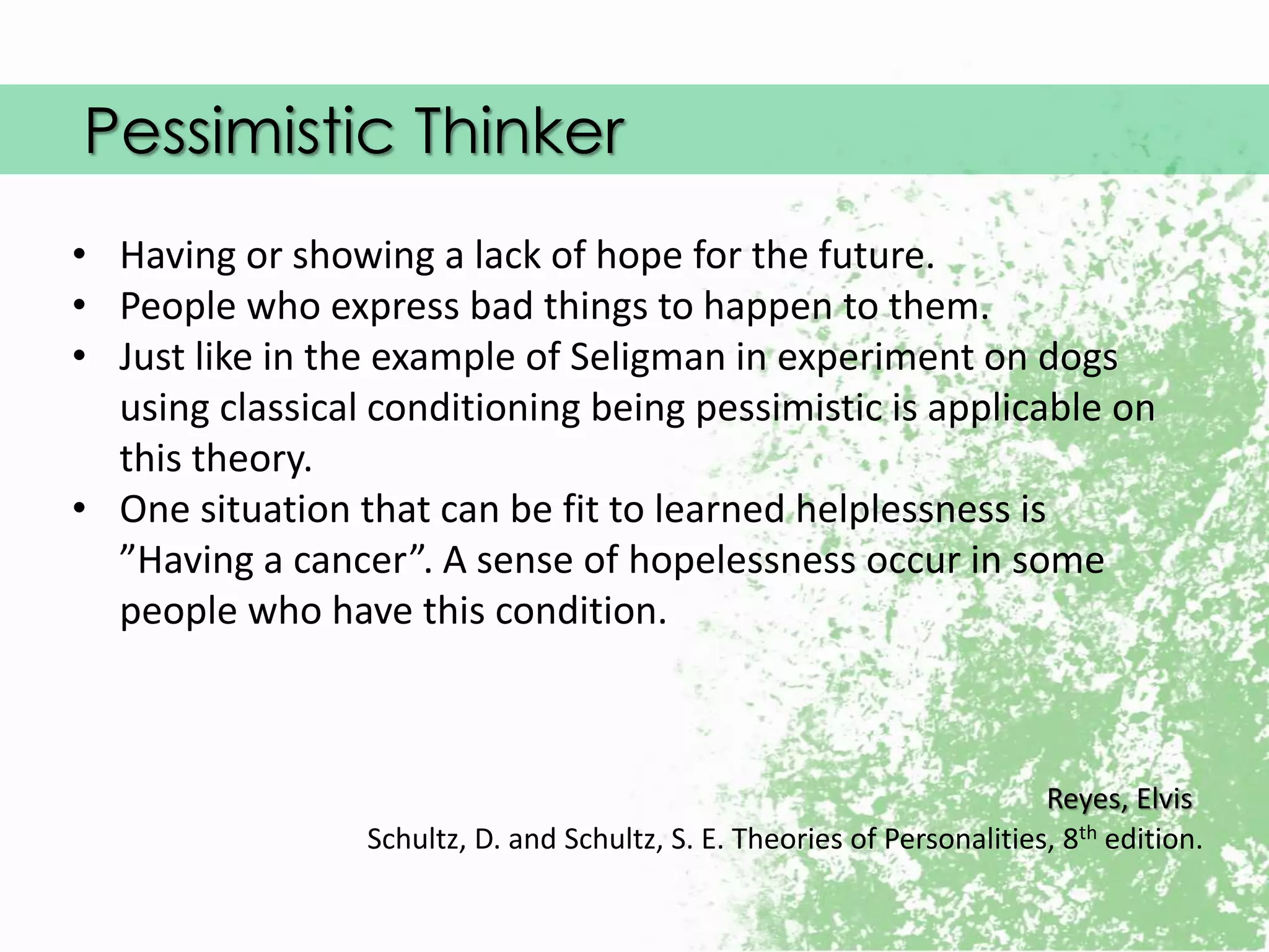 Pessimistic Thinker
Reyes, Elvis
Schultz, D. and Schultz, S. E. Theories of Personalities, 8th edition.
• Having or showing a lack of hope for the future.
• People who express bad things to happen to them.
• Just like in the example of Seligman in experiment on dogs
using classical conditioning being pessimistic is applicable on
this theory.
• One situation that can be fit to learned helplessness is
”Having a cancer”. A sense of hopelessness occur in some
people who have this condition.
 