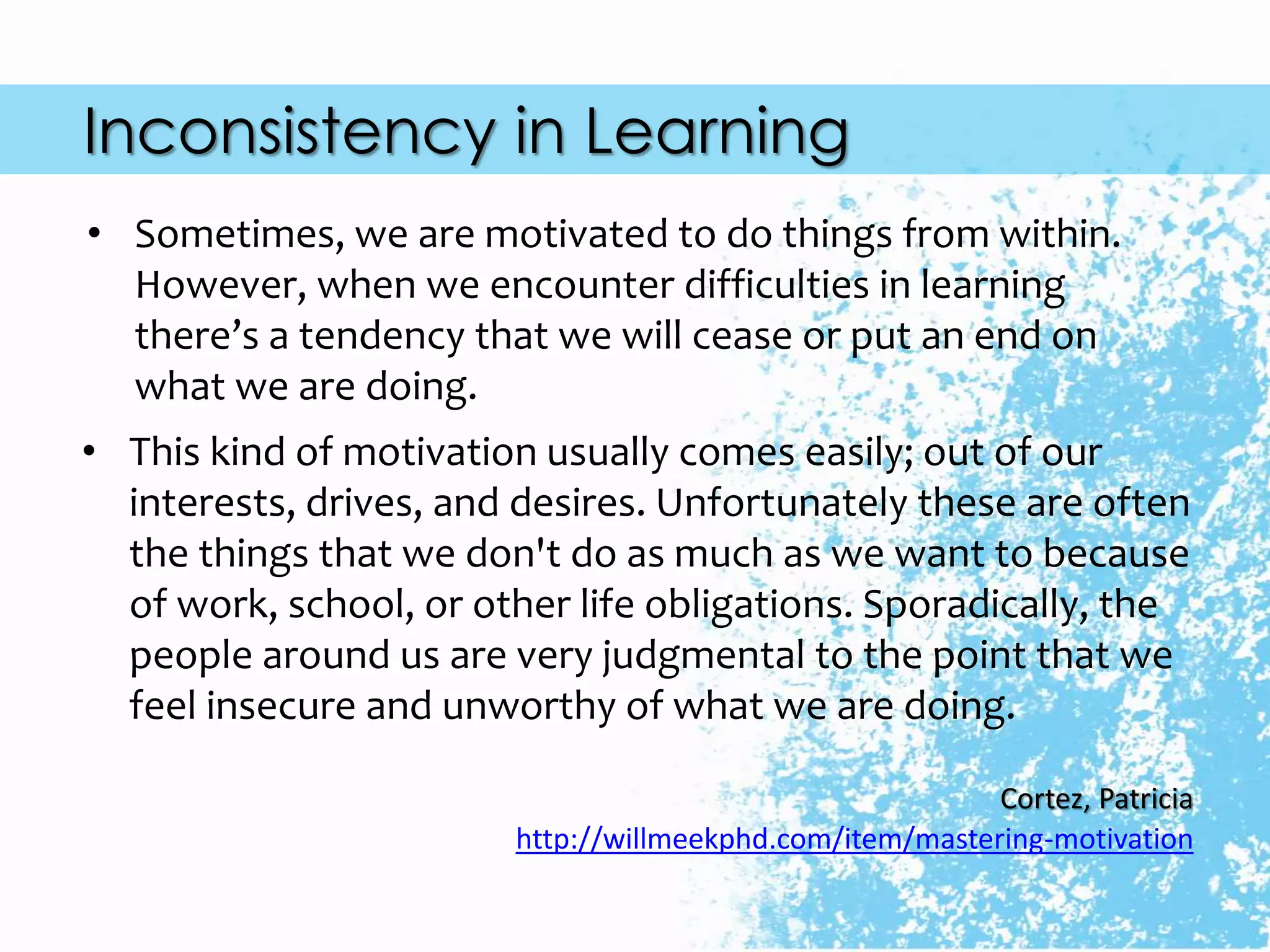 Inconsistency in Learning
• Sometimes, we are motivated to do things from within.
However, when we encounter difficulties in learning
there’s a tendency that we will cease or put an end on
what we are doing.
• This kind of motivation usually comes easily; out of our
interests, drives, and desires. Unfortunately these are often
the things that we don't do as much as we want to because
of work, school, or other life obligations. Sporadically, the
people around us are very judgmental to the point that we
feel insecure and unworthy of what we are doing.
Cortez, Patricia
http://willmeekphd.com/item/mastering-motivation
 