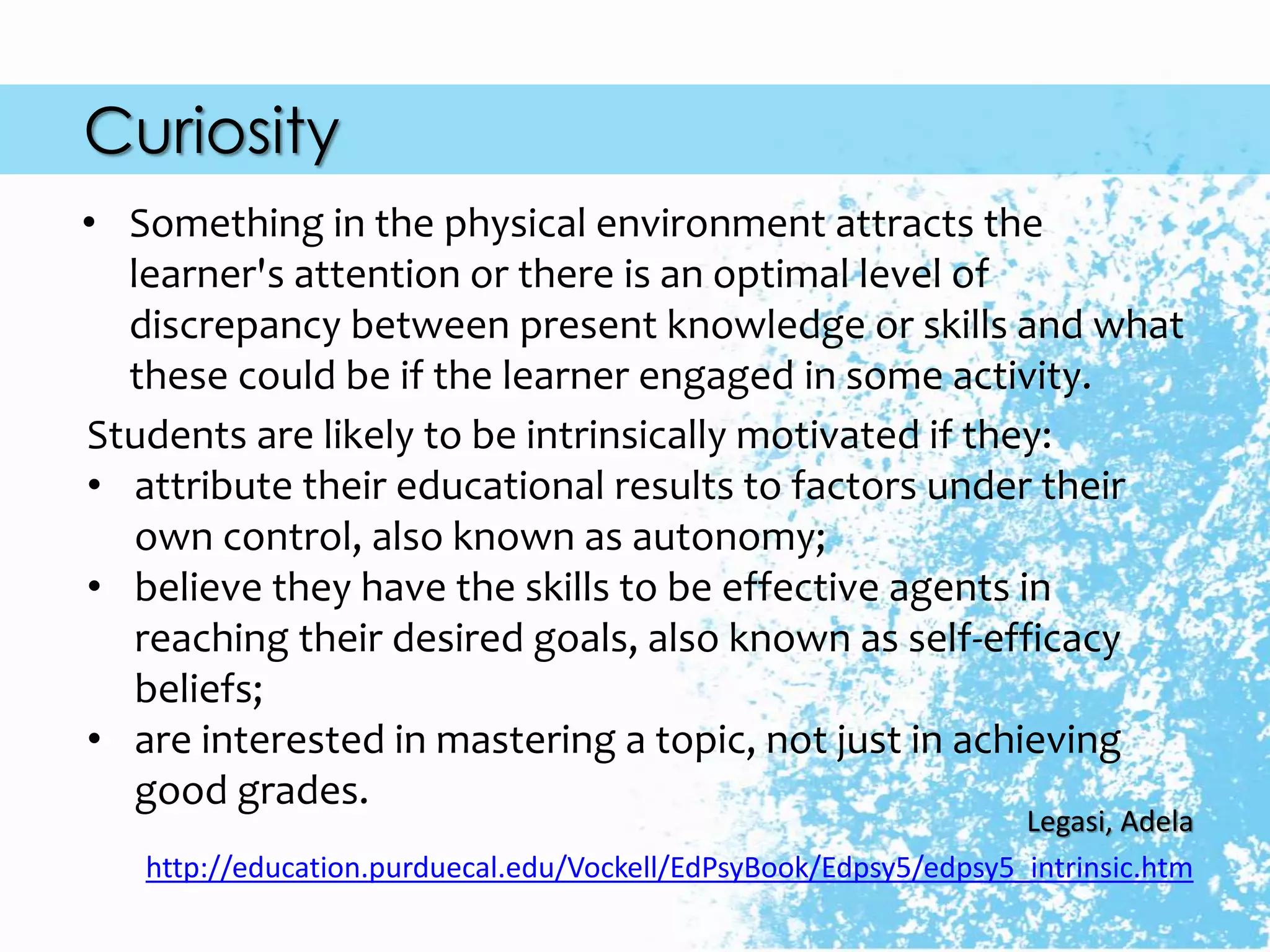 Curiosity
Students are likely to be intrinsically motivated if they:
• attribute their educational results to factors under their
own control, also known as autonomy;
• believe they have the skills to be effective agents in
reaching their desired goals, also known as self-efficacy
beliefs;
• are interested in mastering a topic, not just in achieving
good grades.
Legasi, Adela
http://education.purduecal.edu/Vockell/EdPsyBook/Edpsy5/edpsy5_intrinsic.htm
• Something in the physical environment attracts the
learner's attention or there is an optimal level of
discrepancy between present knowledge or skills and what
these could be if the learner engaged in some activity.
 