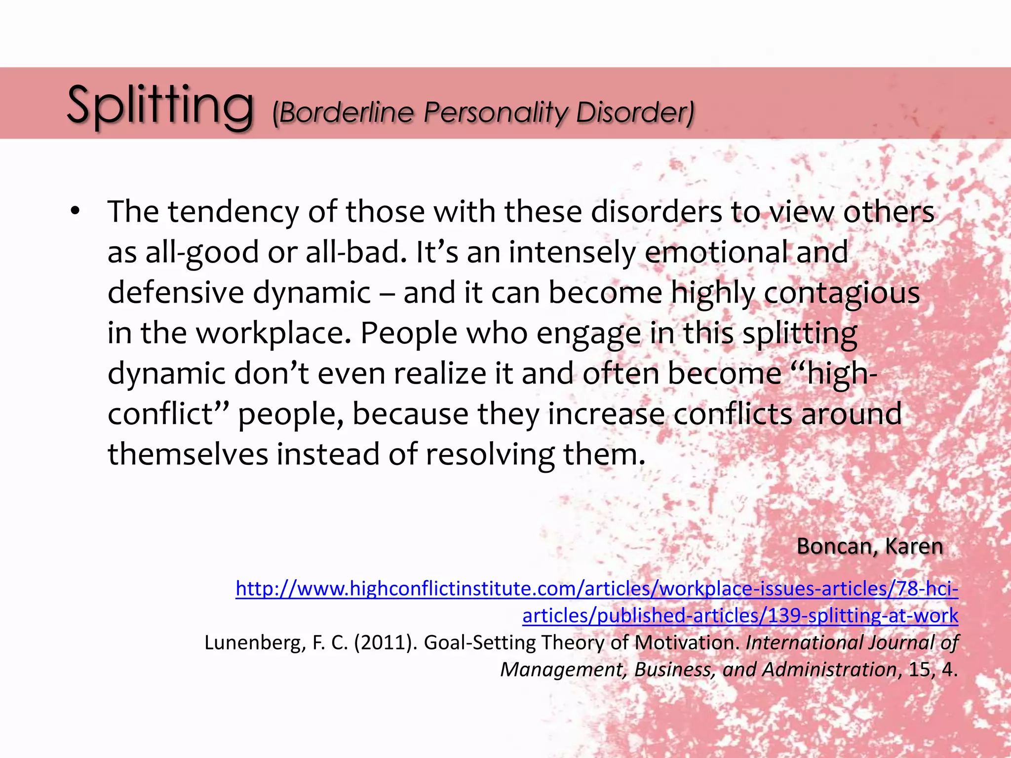 Splitting (Borderline Personality Disorder)
• The tendency of those with these disorders to view others
as all-good or all-bad. It’s an intensely emotional and
defensive dynamic – and it can become highly contagious
in the workplace. People who engage in this splitting
dynamic don’t even realize it and often become “high-
conflict” people, because they increase conflicts around
themselves instead of resolving them.
Boncan, Karen
http://www.highconflictinstitute.com/articles/workplace-issues-articles/78-hci-
articles/published-articles/139-splitting-at-work
Lunenberg, F. C. (2011). Goal-Setting Theory of Motivation. International Journal of
Management, Business, and Administration, 15, 4.
 