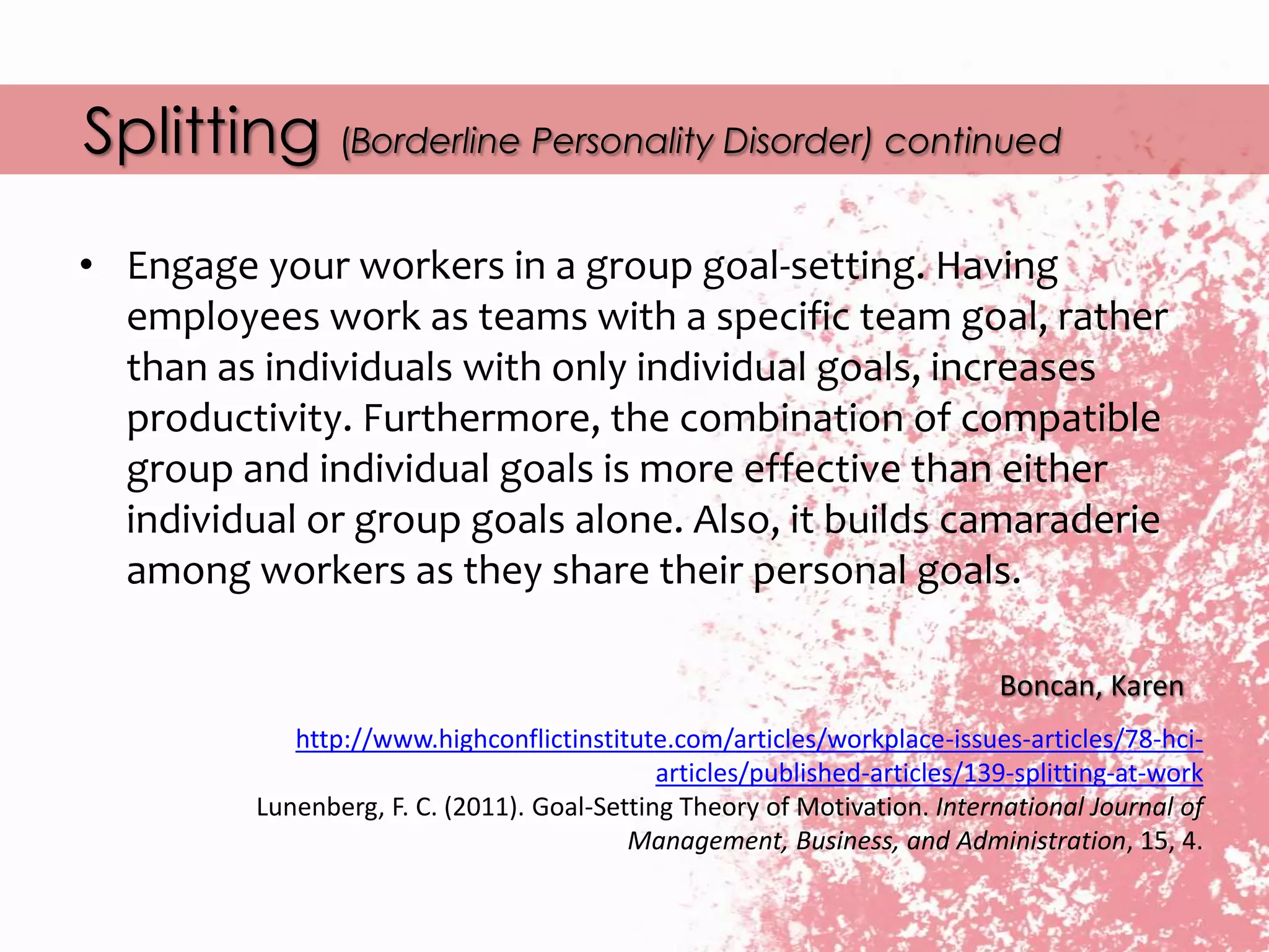 Splitting (Borderline Personality Disorder) continued
Boncan, Karen
http://www.highconflictinstitute.com/articles/workplace-issues-articles/78-hci-
articles/published-articles/139-splitting-at-work
Lunenberg, F. C. (2011). Goal-Setting Theory of Motivation. International Journal of
Management, Business, and Administration, 15, 4.
• Engage your workers in a group goal-setting. Having
employees work as teams with a specific team goal, rather
than as individuals with only individual goals, increases
productivity. Furthermore, the combination of compatible
group and individual goals is more effective than either
individual or group goals alone. Also, it builds camaraderie
among workers as they share their personal goals.
 