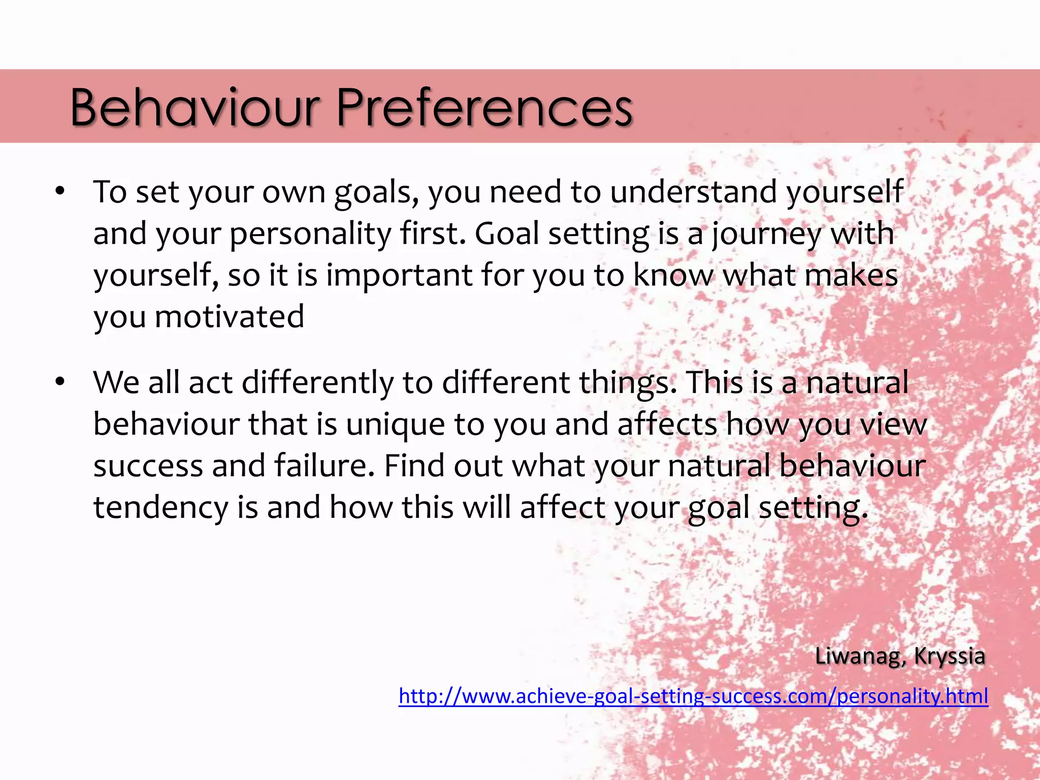 Behaviour Preferences
Liwanag, Kryssia
http://www.achieve-goal-setting-success.com/personality.html
• To set your own goals, you need to understand yourself
and your personality first. Goal setting is a journey with
yourself, so it is important for you to know what makes
you motivated
• We all act differently to different things. This is a natural
behaviour that is unique to you and affects how you view
success and failure. Find out what your natural behaviour
tendency is and how this will affect your goal setting.
 
