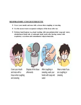 RESPIRATORY/ COUGH ETIQUETTE
 Cover your mouth and nose with a tissue when coughing or sneezing
 Use the nearest waste receptacle to dispose of the tissue after use
 Perform hand hygiene (e.g. hand washing with non-antimicrobial soap and water,
alcohol-based hand rub, or antiseptic hand wash) after having contact with
respiratory secretions and contaminated objects/materials.
 