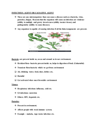 INFECTIOUS AGENT OR CAUSATIVE AGENT
 These are any microorganism than can cause a disease such as a bacteria, virus,
parasites, fungus. Reasons that the organism will cause an infection are virulence
(ability to multiply and grow), invasiveness (ability toenter tissue), and
pathogenicity (ability to cause disease).
 Any organism is capable of causing infection if all the links/components are present.
Bacteria -are present inside us, on us and around us in our environment.
 Resident flora- bacteria present inside us, helps in digestion of food. (Unharmful)
 Transient flora-bacteria which we get from environment
 Air, drinking water, food, dust, clothes etc.
 Harmful
 Get activated when meet favorable environment
Viruses
 Respiratory infections influenza, cold etc.
 GI infections- norovirus
 Others- HIV, hepatatis etc.
Parasites
 Present in environment.
 Affects people with weak immune system.
 Example – malaria, tape worm infection etc.
 