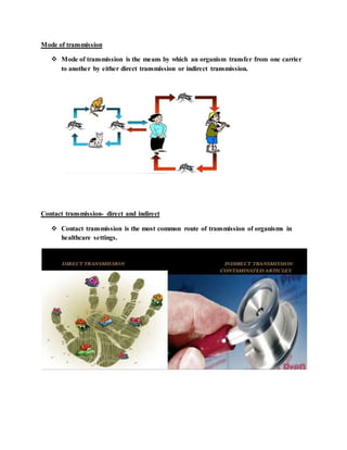 Mode of transmission
 Mode of transmission is the means by which an organism transfer from one carrier
to another by either direct transmission or indirect transmission.
Contact transmission- direct and indirect
 Contact transmission is the most common route of transmission of organisms in
healthcare settings.
 