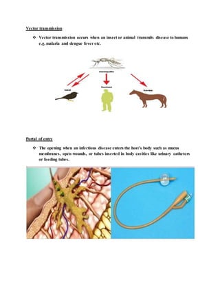 Vector transmission
 Vector transmission occurs when an insect or animal transmits disease to humans
e.g. malaria and dengue fever etc.
Portal of entry
 The opening when an infectious disease enters the host’s body such as mucus
membranes, open wounds, or tubes inserted in body cavities like urinary catheters
or feeding tubes.
 