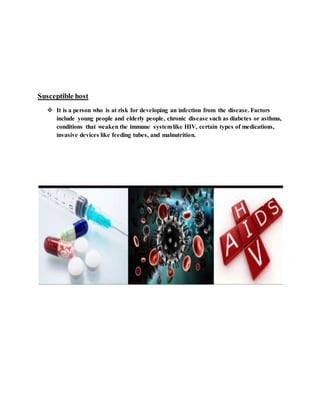 Susceptible host
 It is a person who is at risk for developing an infection from the disease. Factors
include young people and elderly people, chronic disease such as diabetes or asthma,
conditions that weaken the immune systemlike HIV, certain types of medications,
invasive devices like feeding tubes, and malnutrition.
 