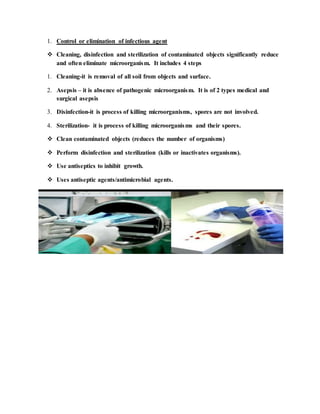1. Control or elimination of infectious agent
 Cleaning, disinfection and sterilization of contaminated objects significantly reduce
and often eliminate microorganism. It includes 4 steps
1. Cleaning-it is removal of all soil from objects and surface.
2. Asepsis – it is absence of pathogenic microorganism. It is of 2 types medical and
surgical asepsis
3. Disinfection-it is process of killing microorganisms, spores are not involved.
4. Sterilization- it is process of killing microorganisms and their spores.
 Clean contaminated objects (reduces the number of organisms)
 Perform disinfection and sterilization (kills or inactivates organisms).
 Use antiseptics to inhibit growth.
 Uses antiseptic agents/antimicrobial agents.
 
