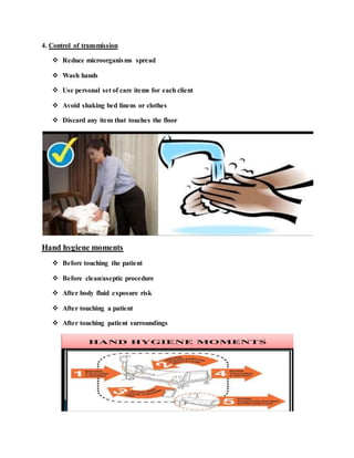 4. Control of transmission
 Reduce microorganisms spread
 Wash hands
 Use personal set of care items for each client
 Avoid shaking bed linens or clothes
 Discard any item that touches the floor
Hand hygiene moments
 Before touching the patient
 Before clean/aseptic procedure
 After body fluid exposure risk
 After touching a patient
 After touching patient surroundings
 