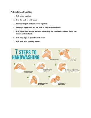 7 steps to hand washing
1. Rub palms together
2. Run the back of both hands
3. Interlace fingers and rub hands together
4. Interlock fingers and rub the back of fingers of both hands
5. Rub thumb in a rotating manner followed by the area between index finger and
thumb for both hands
6. Rub fingertips on palm for both hands
7. Rub both wrist rotating manner
 