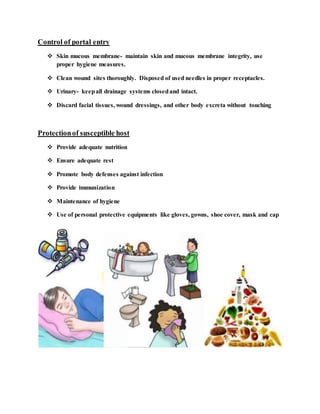 Control of portal entry
 Skin mucous membrane- maintain skin and mucous membrane integrity, use
proper hygiene measures.
 Clean wound sites thoroughly. Disposed of used needles in proper receptacles.
 Urinary- keepall drainage systems closedand intact.
 Discard facial tissues, wound dressings, and other body excreta without touching
Protectionof susceptible host
 Provide adequate nutrition
 Ensure adequate rest
 Promote body defenses against infection
 Provide immunization
 Maintenance of hygiene
 Use of personal protective equipments like gloves, gowns, shoe cover, mask and cap
 