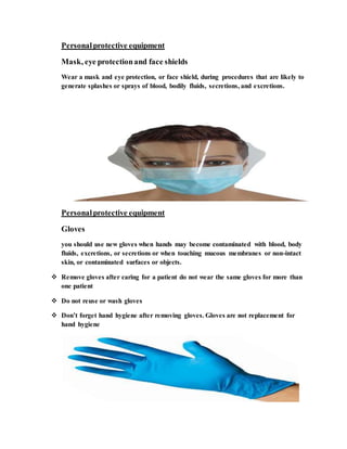 Personalprotective equipment
Mask, eye protectionand face shields
Wear a mask and eye protection, or face shield, during procedures that are likely to
generate splashes or sprays of blood, bodily fluids, secretions, and excretions.
Personalprotective equipment
Gloves
you should use new gloves when hands may become contaminated with blood, body
fluids, excretions, or secretions or when touching mucous membranes or non-intact
skin, or contaminated surfaces or objects.
 Remove gloves after caring for a patient do not wear the same gloves for more than
one patient
 Do not reuse or wash gloves
 Don’t forget hand hygiene after removing gloves. Gloves are not replacement for
hand hygiene
 