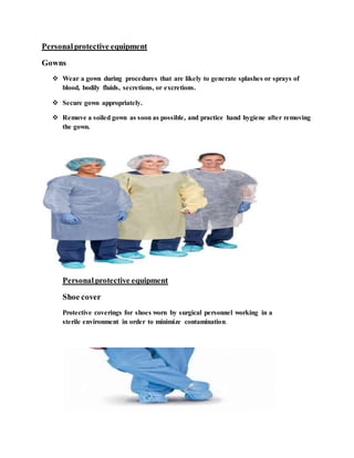 Personalprotective equipment
Gowns
 Wear a gown during procedures that are likely to generate splashes or sprays of
blood, bodily fluids, secretions, or excretions.
 Secure gown appropriately.
 Remove a soiled gown as soon as possible, and practice hand hygiene after removing
the gown.
Personalprotective equipment
Shoe cover
Protective coverings for shoes worn by surgical personnel working in a
sterile environment in order to minimize contamination.
 