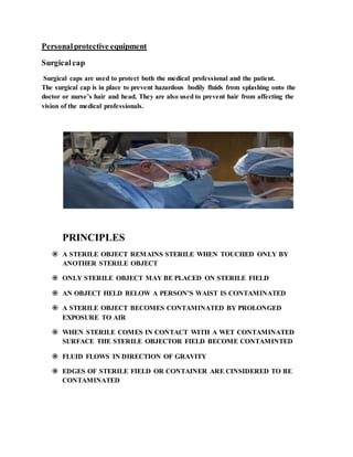 Personalprotective equipment
Surgicalcap
Surgical caps are used to protect both the medical professional and the patient.
The surgical cap is in place to prevent hazardous bodily fluids from splashing onto the
doctor or nurse’s hair and head. They are also used to prevent hair from affecting the
vision of the medical professionals.
PRINCIPLES
 A STERILE OBJECT REMAINS STERILE WHEN TOUCHED ONLY BY
ANOTHER STERILE OBJECT
 ONLY STERILE OBJECT MAY BE PLACED ON STERILE FIELD
 AN OBJECT HELD BELOW A PERSON’S WAIST IS CONTAMINATED
 A STERILE OBJECT BECOMES CONTAMINATED BY PROLONGED
EXPOSURE TO AIR
 WHEN STERILE COMES IN CONTACT WITH A WET CONTAMINATED
SURFACE THE STERILE OBJECTOR FIELD BECOME CONTAMINTED
 FLUID FLOWS IN DIRECTION OF GRAVITY
 EDGES OF STERILE FIELD OR CONTAINER ARE CINSIDERED TO BE
CONTAMINATED
 