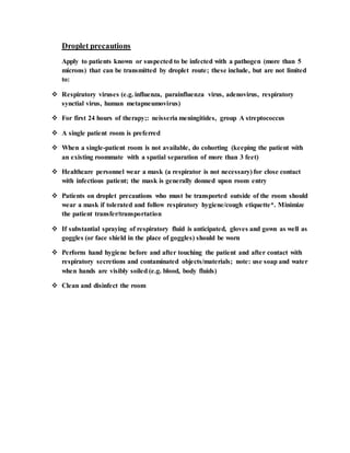 Droplet precautions
Apply to patients known or suspected to be infected with a pathogen (more than 5
microns) that can be transmitted by droplet route; these include, but are not limited
to:
 Respiratory viruses (e.g. influenza, parainfluenza virus, adenovirus, respiratory
synctial virus, human metapneumovirus)
 For first 24 hours of therapy;: neisseria meningitides, group A streptococcus
 A single patient room is preferred
 When a single-patient room is not available, do cohorting (keeping the patient with
an existing roommate with a spatial separation of more than 3 feet)
 Healthcare personnel wear a mask (a respirator is not necessary) for close contact
with infectious patient; the mask is generally donned upon room entry
 Patients on droplet precautions who must be transported outside of the room should
wear a mask if tolerated and follow respiratory hygiene/cough etiquette*. Minimize
the patient transfer/transportation
 If substantial spraying of respiratory fluid is anticipated, gloves and gown as well as
goggles (or face shield in the place of goggles) should be worn
 Perform hand hygiene before and after touching the patient and after contact with
respiratory secretions and contaminated objects/materials; note: use soap and water
when hands are visibly soiled (e.g. blood, body fluids)
 Clean and disinfect the room
 