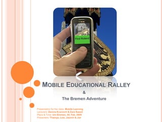 MOBILE EDUCATIONAL RALLEY
                                          &
                       The Bremen Adventure

Presentation for the class: Mobile Learning
Lecturers: Dennis Krannich & Zare Saeed
Place & Time: Uni Bremen, 04. Feb. 2009
Presenters: Thamya, Lew, Jasmin & Jan
 