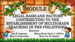 LEGAL BASIS AND FACTORS
CONTRIBUTING TO THE
ESTABLISHMENT OF MULTIGRADE
TEACHING IN THE PHILIPPINES
Ires B. Lagrosas
Rhea V. Genturales
Maria Shirly Emily C. Edillon
Mary Joy M. Algabre
MODULE 2
Reporters:
 