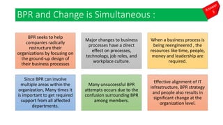 BPR and Change is Simultaneous :
BPR seeks to help
companies radically
restructure their
organizations by focusing on
the ground-up design of
their business processes
Major changes to business
processes have a direct
effect on processes,
technology, job roles, and
workplace culture.
When a business process is
being reengineered , the
resources like time, people,
money and leadership are
required.
Since BPR can involve
multiple areas within the
organization, Many times it
is important to get required
support from all affected
departments.
Many unsuccessful BPR
attempts occurs due to the
confusion surrounding BPR
among members.
Effective alignment of IT
infrastructure, BPR strategy
and people also results in
significant change at the
organization level.
 