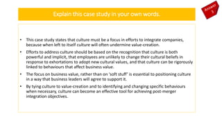 • This case study states that culture must be a focus in efforts to integrate companies,
because when left to itself culture will often undermine value-creation.
• Efforts to address culture should be based on the recognition that culture is both
powerful and implicit, that employees are unlikely to change their cultural beliefs in
response to exhortations to adopt new cultural values, and that culture can be rigorously
linked to behaviours that affect business value.
• The focus on business value, rather than on ‘soft stuff’ is essential to positioning culture
in a way that business leaders will agree to support it.
• By tying culture to value-creation and to identifying and changing specific behaviours
when necessary, culture can become an effective tool for achieving post-merger
integration objectives.
Explain this case study in your own words.
 