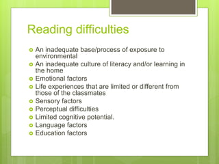 Reading difficulties
 An inadequate base/process of exposure to
environmental
 An inadequate culture of literacy and/or learning in
the home
 Emotional factors
 Life experiences that are limited or different from
those of the classmates
 Sensory factors
 Perceptual difficulties
 Limited cognitive potential.
 Language factors
 Education factors
 