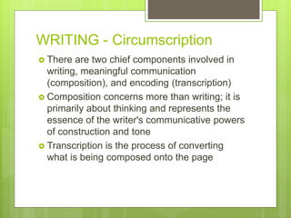 WRITING - Circumscription
 There are two chief components involved in
writing, meaningful communication
(composition), and encoding (transcription)
 Composition concerns more than writing; it is
primarily about thinking and represents the
essence of the writer's communicative powers
of construction and tone
 Transcription is the process of converting
what is being composed onto the page
 