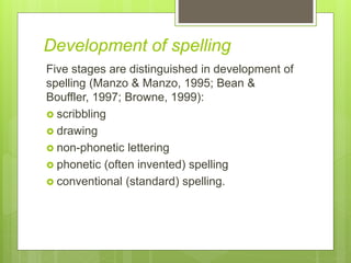 Development of spelling
Five stages are distinguished in development of
spelling (Manzo & Manzo, 1995; Bean &
Bouffler, 1997; Browne, 1999):
 scribbling
 drawing
 non-phonetic lettering
 phonetic (often invented) spelling
 conventional (standard) spelling.
 