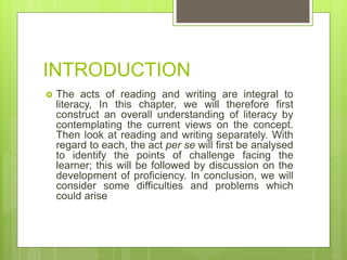 INTRODUCTION
 The acts of reading and writing are integral to
literacy, In this chapter, we will therefore first
construct an overall understanding of literacy by
contemplating the current views on the concept.
Then look at reading and writing separately. With
regard to each, the act per se will first be analysed
to identify the points of challenge facing the
learner; this will be followed by discussion on the
development of proficiency. In conclusion, we will
consider some difficulties and problems which
could arise
 