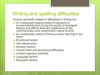 Writing and spelling difficulties
Factors generally related to difficulties in writing are :
 An inadequate base/process of exposure to
environmental print during the period of emergent
literacy that affects learners' experience of the
communicative and constructive nature of print.
 An inadequate culture of literacy and/or learning in the
home
 Emotional factors
 Life experiences
 Sensory factors.
 Visual-motor and perceptual difficulties
 Limited cognitive potential
 Language factors
 Education factors
 