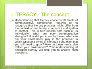 LITERACY - The concept
 Understanding that literacy concerns all facets of
communicative competence requires us to
recognize that literacy practices might differ from
the context of one family, community and system
to another. This in turn reflects onto each of us
individually. What are your communicative
strengths? How did you come by these - what role
did your environment play in the process? In
which types and styles of literacy do you think that
you still need to grow? How do these needs also
reflect your environment? Your understanding of
emergent literacy will help you to answer such
questions.
 