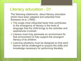 Literacy education - 01
The following statements about literacy education
which have been adapted and extended from
Sampson et al. (1995) :
 The single most influential factor that contributes
to the emergence of literacy is the level of
language that the child brings to the activities and
experiences involved.
 Literacy must truly permeate an environment for
that environment to fully support the emergent
literacy of its children.
 Learning situations must be designed so that each
learner will be challenged to acquire the skills and
knowledge necessary for performing literately
 