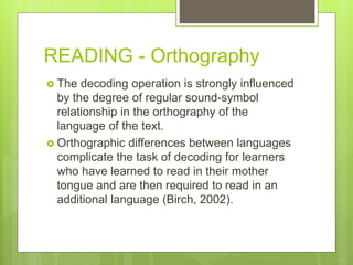 READING - Orthography
 The decoding operation is strongly influenced
by the degree of regular sound-symbol
relationship in the orthography of the
language of the text.
 Orthographic differences between languages
complicate the task of decoding for learners
who have learned to read in their mother
tongue and are then required to read in an
additional language (Birch, 2002).
 