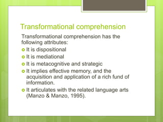 Transformational comprehension
Transformational comprehension has the
following attributes:
 It is dispositional
 It is mediational
 It is metacognitive and strategic
 It implies effective memory, and the
acquisition and application of a rich fund of
information.
 It articulates with the related language arts
(Manzo & Manzo, 1995).
 