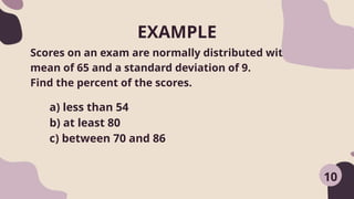 EXAMPLE
Scores on an exam are normally distributed with a
mean of 65 and a standard deviation of 9.
Find the percent of the scores.
a) less than 54
b) at least 80
c) between 70 and 86
10
 
