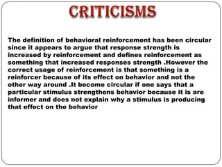 The definition of behavioral reinforcement has been circular
since it appears to argue that response strength is
increased by reinforcement and defines reinforcement as
something that increased responses strength .However the
correct usage of reinforcement is that something is a
reinforcer because of its effect on behavior and not the
other way around .It become circular if one says that a
particular stimulus strengthens behavior because it is are
informer and does not explain why a stimulus is producing
that effect on the behavior

 